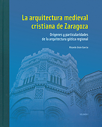 La arquitectura medieval cristiana de Zaragoza. Orígenes y particularidades de la arquitectura gótica regional. Volumen I