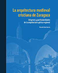 La arquitectura medieval cristiana de Zaragoza. Orígenes y particularidades de la arquitectura gótica regional. Volumen III